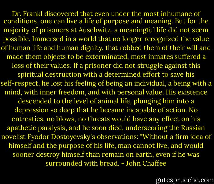 Dr. Frankl discovered that even under the most inhumane of conditions, one can live a life of purpose and meaning. But for the majority of prisoners at Auschwitz, a meaningful life did not seem possible. Immersed in a world that no longer recognized the value of human life and human dignity, that robbed them of their will and made them objects to be exterminated, most inmates suffered a loss of their values. If a prisoner did not struggle against this spiritual destruction with a determined effort to save his self-respect, he lost his feeling of being an individual, a being with a mind, with inner freedom, and with personal value. His existence descended to the level of animal life, plunging him into a depression so deep that he became incapable of action. No entreaties, no blows, no threats would have any effect on his apathetic paralysis, and he soon died, underscoring the Russian novelist Fyodor Dostoyevsky's observations: "Without a firm idea of himself and the purpose of his life, man cannot live, and would sooner destroy himself than remain on earth, even if he was surrounded with bread. - John Chaffee