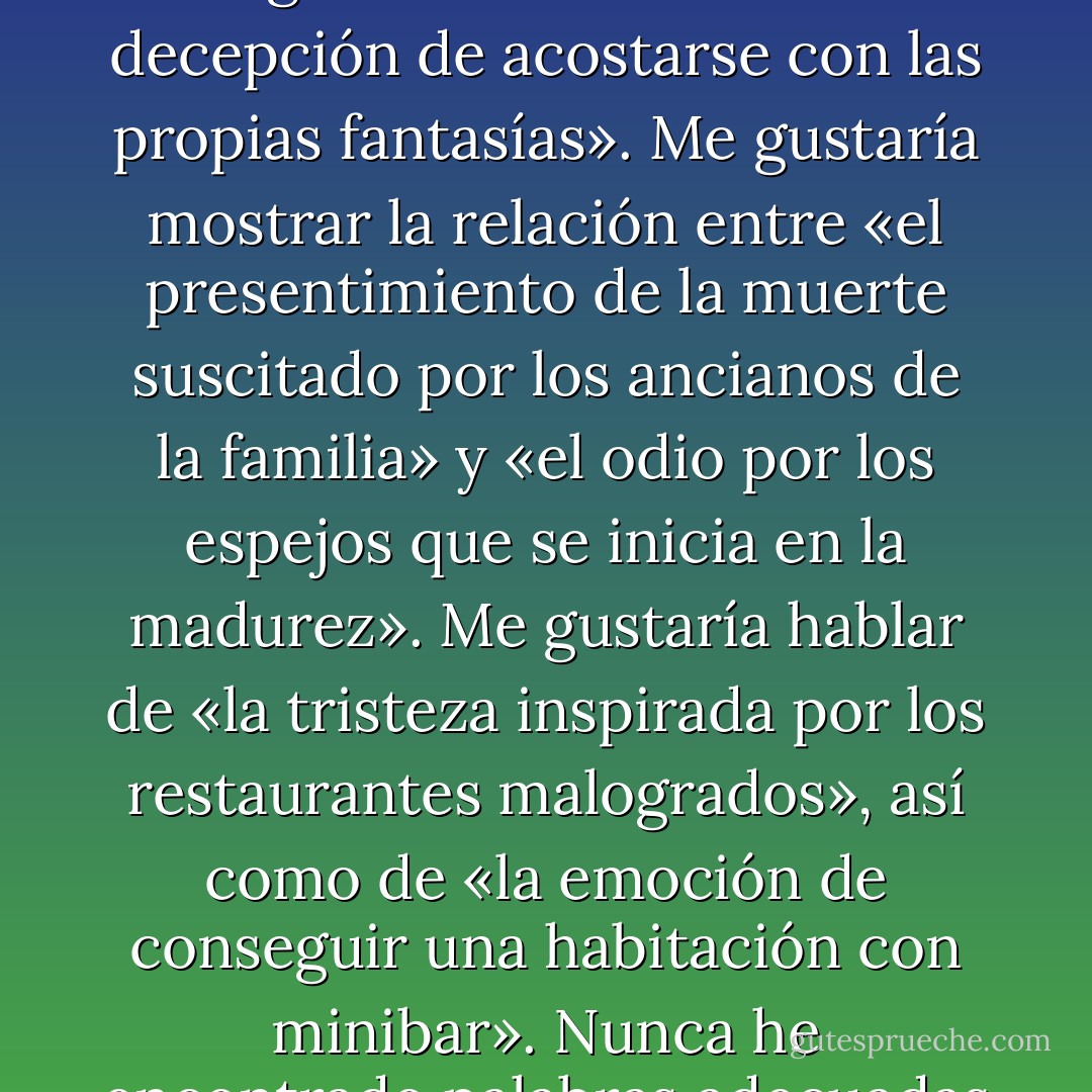 Según mi experiencia, las emociones no pueden describirse con una sola palabra. «Tristeza», «alegría», «remordimiento», esos términos no me dicen nada. La mejor prueba de que el lenguaje es patriarcal quizá sea que simplifica demasiado los sentimientos. Me gustaría tener a mi disposición emociones híbridas, complejas, construcciones germánicas encadenadas, como «la felicidad presente en la desgracia». O esta otra: «la decepción de acostarse con las propias fantasías». Me gustaría mostrar la relación entre «el presentimiento de la muerte suscitado por los ancianos de la familia» y «el odio por los espejos que se inicia en la madurez». Me gustaría hablar de «la tristeza inspirada por los restaurantes malogrados», así como de «la emoción de conseguir una habitación con minibar». Nunca he encontrado palabras adecuadas para describir mi propia vida, y ahora que ya he entrado en mi historia es cuando más las necesito. Ya no me puedo quedar sentado a ver lo que pasa. A partir de ahora, todo lo que cuente estará teñido de la experiencia subjetiva de formar parte de los acontecimientos. Aquí es donde mi historia se divide, se escinde, sufre una meiosis. Noto más el peso del mundo, ahora que formo parte de él. - Jeffrey Eugenides