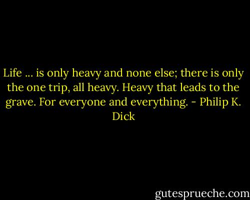 Life ... is only heavy and none else; there is only the one trip, all heavy. Heavy that leads to the grave. For everyone and everything. - Philip K. Dick