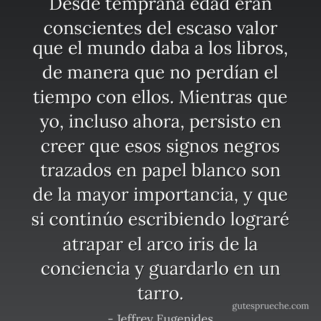 Desde temprana edad eran conscientes del escaso valor que el mundo daba a los libros, de manera que no perdían el tiempo con ellos. Mientras que yo, incluso ahora, persisto en creer que esos signos negros trazados en papel blanco son de la mayor importancia, y que si continúo escribiendo lograré atrapar el arco iris de la conciencia y guardarlo en un tarro. - Jeffrey Eugenides