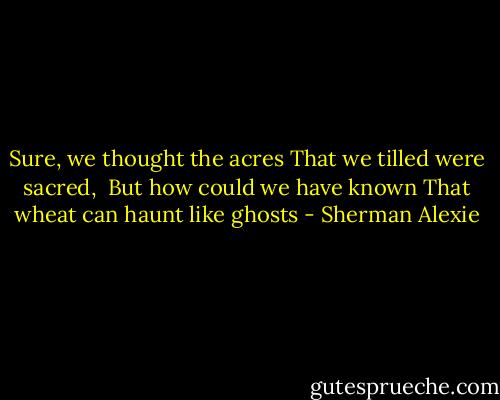 Sure, we thought the acres<br />That we tilled were sacred,<br /><br />But how could we have known<br />That wheat can haunt like ghosts - Sherman Alexie