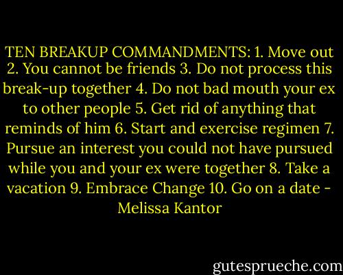 TEN BREAKUP COMMANDMENTS:<br />1. Move out<br />2. You cannot be friends<br />3. Do not process this break-up together<br />4. Do not bad mouth your ex to other people<br />5. Get rid of anything that reminds of him<br />6. Start and exercise regimen<br />7. Pursue an interest you could not have pursued while you and your ex were together<br />8. Take a vacation<br />9. Embrace Change<br />10. Go on a date - Melissa Kantor