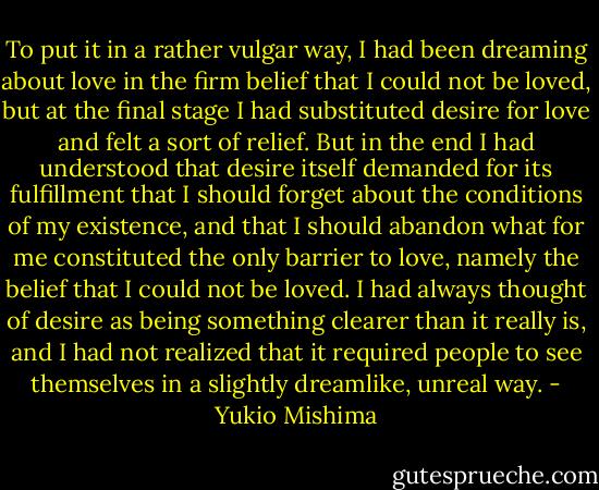 To put it in a rather vulgar way, I had been dreaming about love in the firm belief that I could not be loved, but at the final stage I had substituted desire for love and felt a sort of relief. But in the end I had understood that desire itself demanded for its fulfillment that I should forget about the conditions of my existence, and that I should abandon what for me constituted the only barrier to love, namely the belief that I could not be loved. I had always thought of desire as being something clearer than it really is, and I had not realized that it required people to see themselves in a slightly dreamlike, unreal way. - Yukio Mishima