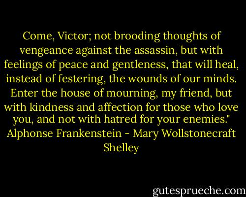 Come, Victor; not brooding thoughts of vengeance against the assassin, but with feelings of peace and gentleness, that will heal, instead of festering, the wounds of our minds. Enter the house of mourning, my friend, but with kindness and affection for those who love you, and not with hatred for your enemies." Alphonse Frankenstein - Mary Wollstonecraft Shelley