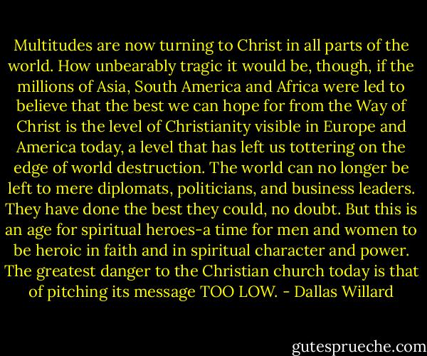 Multitudes are now turning to Christ in all parts of the world. How unbearably tragic it would be, though, if the millions of Asia, South America and Africa were led to believe that the best we can hope for from the Way of Christ is the level of Christianity visible in Europe and America today, a level that has left us tottering on the edge of world destruction. The world can no longer be left to mere diplomats, politicians, and business leaders. They have done the best they could, no doubt. But this is an age for spiritual heroes-a time for men and women to be heroic in faith and in spiritual character and power. The greatest danger to the Christian church today is that of pitching its message TOO LOW. - Dallas Willard