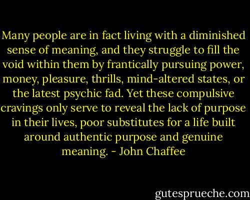 Many people are in fact living with a diminished sense of meaning, and they struggle to fill the void within them by frantically pursuing power, money, pleasure, thrills, mind-altered states, or the latest psychic fad. Yet these compulsive cravings only serve to reveal the lack of purpose in their lives, poor substitutes for a life built around authentic purpose and genuine meaning. - John Chaffee