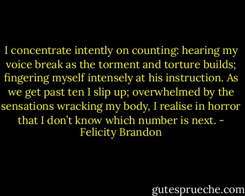 I concentrate intently on counting: hearing my voice break as the torment and torture builds; fingering myself intensely at his instruction. As we get past ten I slip up; overwhelmed by the sensations wracking my body, I realise in horror that I don’t know which number is next. - Felicity Brandon