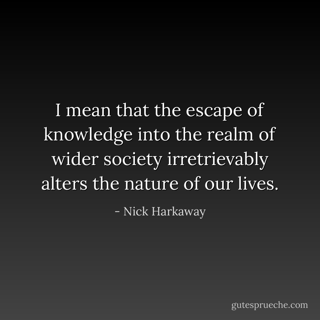 I mean that the escape of knowledge into the realm of wider society irretrievably alters the nature of our lives. - Nick Harkaway
