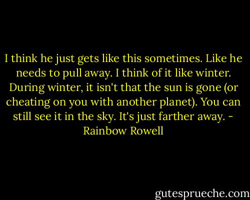 I think he just gets like this sometimes. Like he needs to pull away. I think of it like winter. During winter, it isn't that the sun is gone (or cheating on you with another planet). You can still see it in the sky. It's just farther away. - Rainbow Rowell