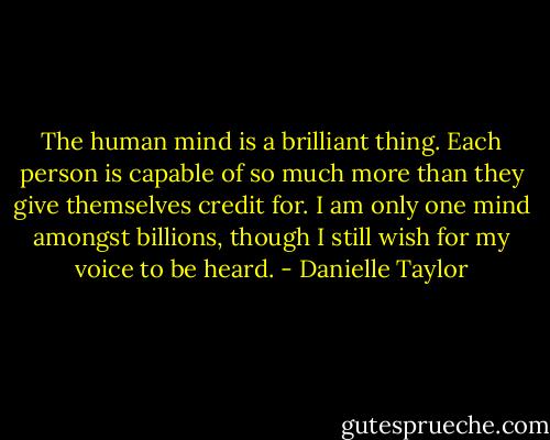 The human mind is a brilliant thing. Each person is capable of so much more than they give themselves credit for. I am only one mind amongst billions, though I still wish for my voice to be heard. - Danielle Taylor