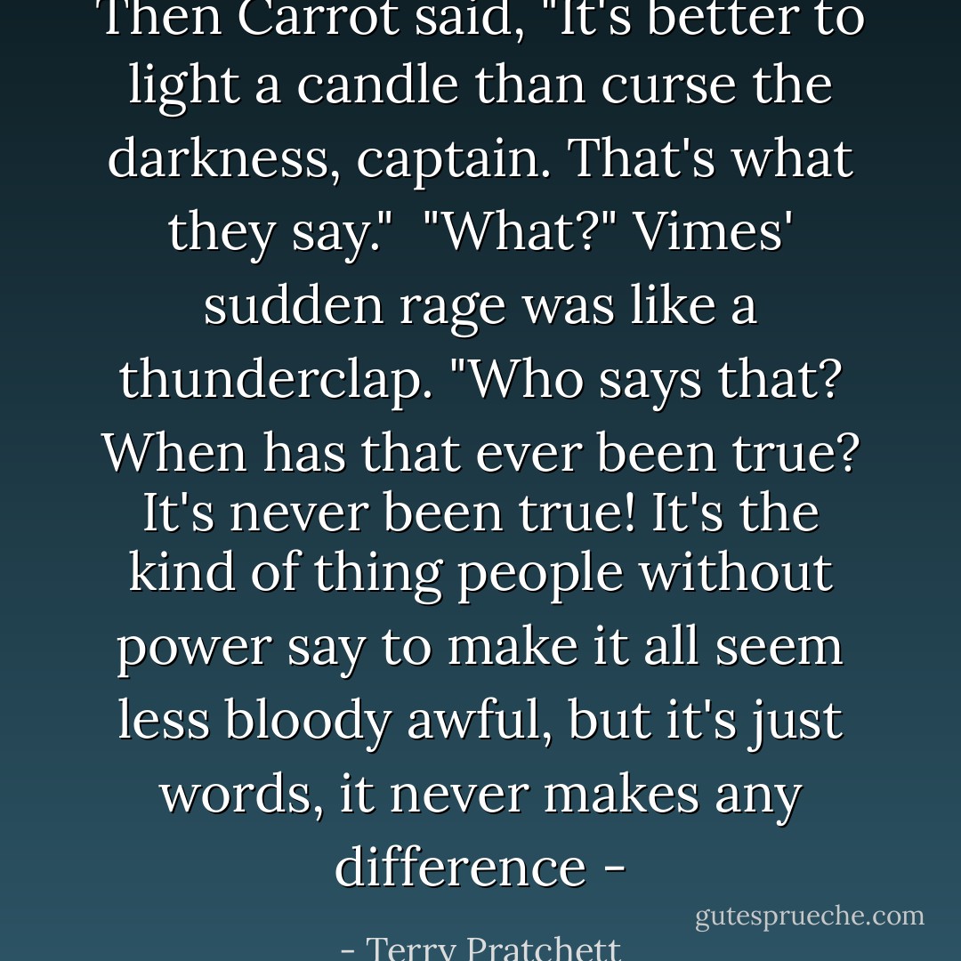 Then Carrot said, "It's better to light a candle than curse the darkness, captain. That's what they say."<br /><br />"What?" Vimes' sudden rage was like a thunderclap. "Who says that? When has that ever been true? It's never been true! It's the kind of thing people without power say to make it all seem less bloody awful, but it's just words, it never makes any difference - - Terry Pratchett