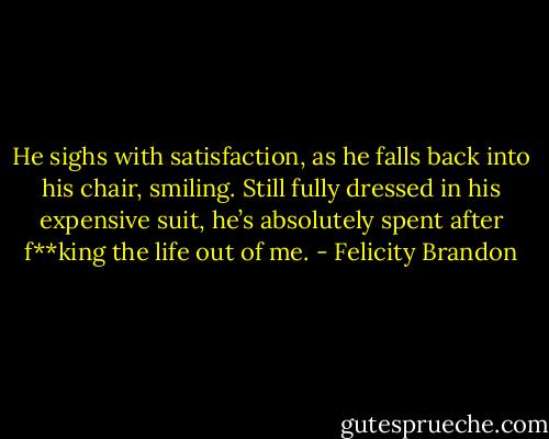 He sighs with satisfaction, as he falls back into his chair, smiling. Still fully dressed in his expensive suit, he’s absolutely spent after f**king the life out of me. - Felicity Brandon