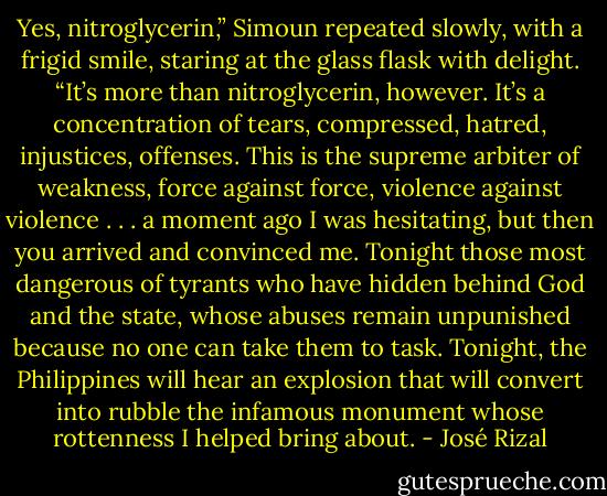Yes, nitroglycerin,” Simoun repeated slowly, with a frigid smile, staring at the glass flask with delight. “It’s more than nitroglycerin, however. It’s a concentration of tears, compressed, hatred, injustices, offenses. This is the supreme arbiter of weakness, force against force, violence against violence . . . a moment ago I was hesitating, but then you arrived and convinced me. Tonight those most dangerous of tyrants who have hidden behind God and the state, whose abuses remain unpunished because no one can take them to task. Tonight, the Philippines will hear an explosion that will convert into rubble the infamous monument whose rottenness I helped bring about. - José Rizal