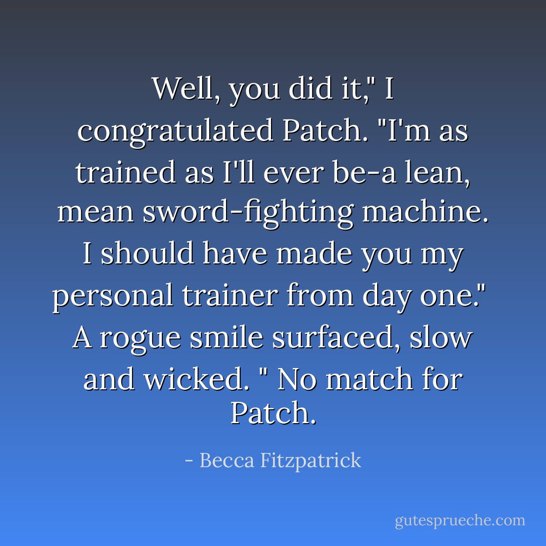 Well, you did it," I congratulated Patch. "I'm as trained as I'll ever be-a lean, mean sword-fighting machine. I should have made you my personal trainer from day one."<br /><br />A rogue smile surfaced, slow and wicked. " No match for Patch. - Becca Fitzpatrick