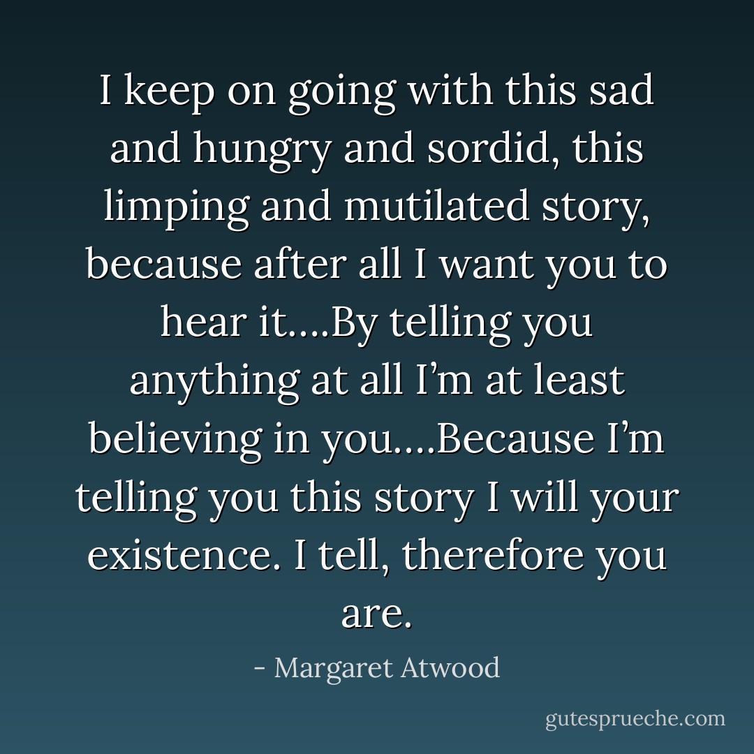 I keep on going with this sad and hungry and sordid, this limping and mutilated story, because after all I want you to hear it….By telling you anything at all I’m at least believing in you….Because I’m telling you this story I will your existence. I tell, therefore you are. - Margaret Atwood
