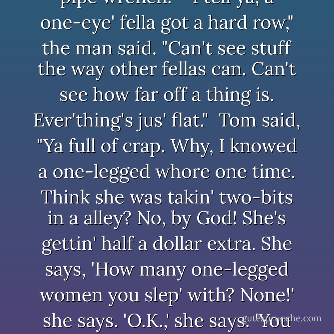 The one-eyed man stood helplessly by. "I'll help ya if ya want," he said. "Know what that son-of-a-bitch done? He come by an' he got on white pants. An' he says, 'Come on, le's go out to my yacht.' By God, I'll whang him some day!" He breathed heavily. "I ain't been out with a woman sence I los' my eye. An' he says stuff like that." And big tears cut channels in the dirt beside his nose.<br /><br />Tom said impatiently, "Whyn't you roll on? Got no guards to keep ya here."<br /><br />"Yeah, that's easy to say. Ain't so easy to get a job - not for a one-eye' man."<br /><br />Tom turned on him. "Now look-a-here, fella. You got that eye wide open. An' ya dirty, ya stink. Ya jus' askin' for it. Ya like it. Lets ya feel sorry for yaself. 'Course ya can't get no woman with that empty eye flappin' aroun'. Put somepin over it an' wash ya face. You ain't hittin' nobody with no pipe wrench."<br /><br />"I tell ya, a one-eye' fella got a hard row," the man said. "Can't see stuff the way other fellas can. Can't see how far off a thing is. Ever'thing's jus' flat."<br /><br />Tom said, "Ya full of crap. Why, I knowed a one-legged whore one time. Think she was takin' two-bits in a alley? No, by God! She's gettin' half a dollar extra. She says, 'How many one-legged women you slep' with? None!' she says. 'O.K.,' she says. 'You got somepin pretty special here, an it's gonna cos' ya half a buck extry.' An' by God, she was gettin' 'em, too, an' the fellas comin' out thinkin' they're pretty lucky. She says she's good luck. An' I knowed a hump-back in - in a place I was. Make his whole livin' lettin' folk rub his hump for luck. Jesus Christ, an' all you got is one eye gone."<br /><br />The man said stumblingly, "Well, Jesus, ya see somebody edge away from ya, an' it gets into ya."<br /><br />"Cover it up then, goddamn it. Ya stickin' it out like a cow's ass. Ya like to feel sorry for yaself. There ain't nothin' the matter with ya. Buy yaself some white pants. Ya gettin' drunk and cryin' in ya bed, I bet."<br /><br />...<br /><br />The one-eyed man said softly, "Think - somebody'd like - me?"<br /><br />"Why, sure," said Tom. "Tell 'em ya dong's growed sence you los' your eye. - John Steinbeck