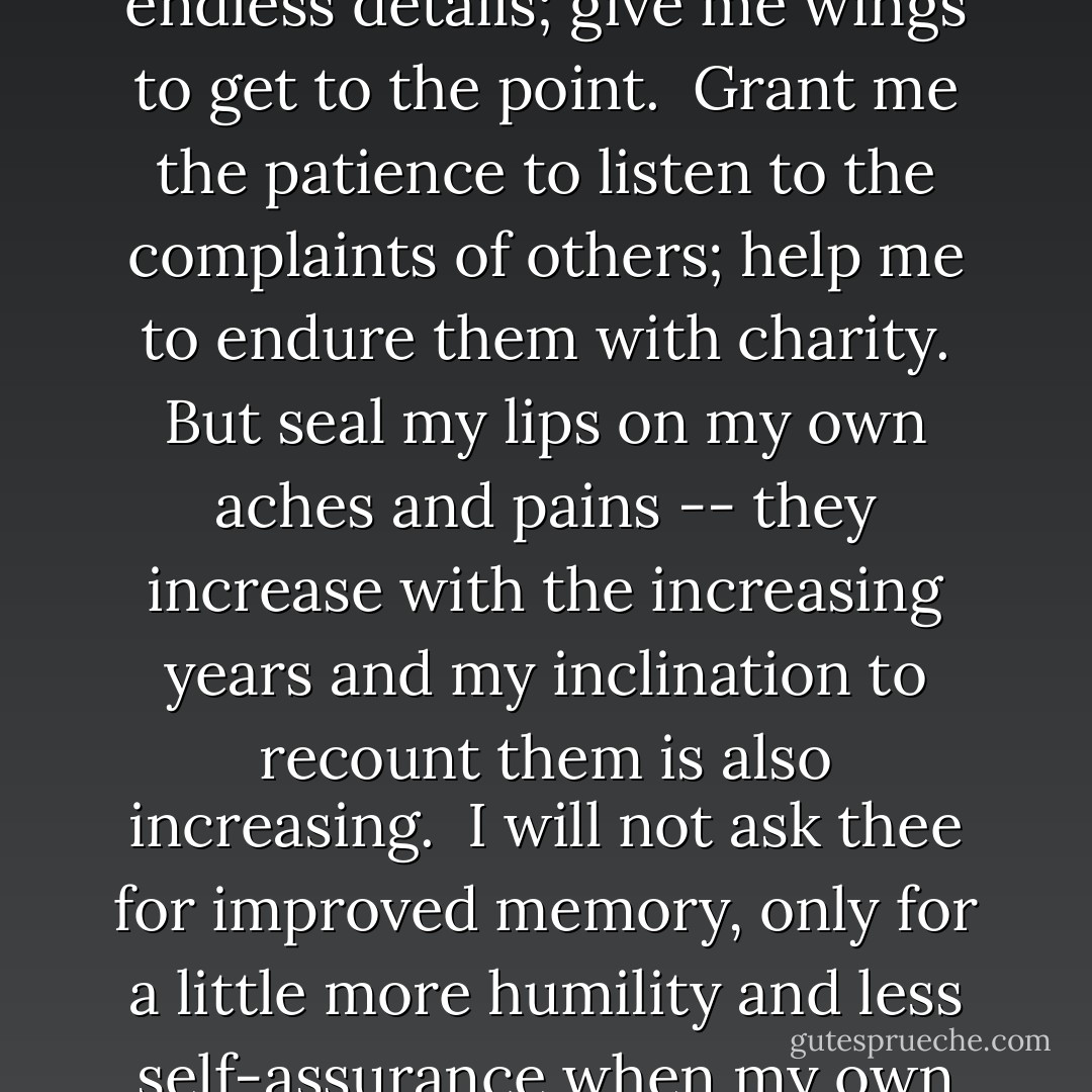 Prayer of an Anonymous Abbess:<br /><br />Lord, thou knowest better than myself that I am growing older and will soon be old. Keep me from becoming too talkative, and especially from the unfortunate habit of thinking that I must say something on every subject and at every opportunity.<br /><br />Release me from the idea that I must straighten out other peoples' affairs. With my immense treasure of experience and wisdom, it seems a pity not to let everybody partake of it. But thou knowest, Lord, that in the end I will need a few friends.<br /><br />Keep me from the recital of endless details; give me wings to get to the point.<br /><br />Grant me the patience to listen to the complaints of others; help me to endure them with charity. But seal my lips on my own aches and pains -- they increase with the increasing years and my inclination to recount them is also increasing.<br /><br />I will not ask thee for improved memory, only for a little more humility and less self-assurance when my own memory doesn't agree with that of others. Teach me the glorious lesson that occasionally I may be wrong.<br /><br />Keep me reasonably gentle. I do not have the ambition to become a saint -- it is so hard to live with some of them -- but a harsh old person is one of the devil's masterpieces.<br /><br />Make me sympathetic without being sentimental, helpful but not bossy. Let me discover merits where I had not expected them, and talents in people whom I had not thought to possess any. And, Lord, give me the grace to tell them so.<br /><br />Amen - Anonymous