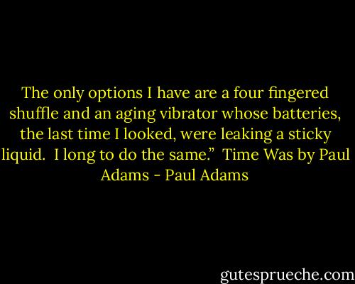 The only options I have are a four fingered shuffle and an aging vibrator whose batteries, the last time I looked, were leaking a sticky liquid. <br />I long to do the same.” <br />Time Was by Paul Adams - Paul Adams