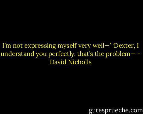 I’m not expressing myself very well—’<br />‘Dexter, I understand you perfectly, that’s the problem— - David Nicholls
