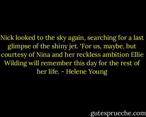 Nick looked to the sky again, searching for a last glimpse of the shiny jet. ‘For us, maybe, but courtesy of Nina and her reckless ambition Ellie Wilding will remember this day for the rest of her life. - Helene Young