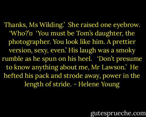 Thanks, Ms Wilding.’<br /><br />She raised one eyebrow. ‘Who?’	<br /><br />‘You must be Tom’s daughter, the photographer. You look like him. A prettier version, sexy, even.’ His laugh was a smoky rumble as he spun on his heel. <br /><br />‘Don’t presume to know anything about me, Mr Lawson.’<br /><br />He hefted his pack and strode away, power in the length of stride. - Helene Young