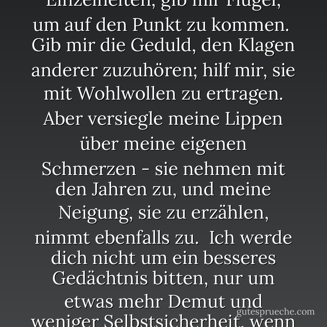 Gebet einer anonymen Äbtissin:<br /><br />Herr, du weißt besser als ich, dass ich älter werde und bald alt sein werde. Bewahre mich davor, zu redselig zu werden, und vor allem vor der unglücklichen Gewohnheit, zu denken, dass ich zu jedem Thema und bei jeder Gelegenheit etwas sagen muss.<br /><br />Befreie mich von der Vorstellung, dass ich die Angelegenheiten anderer Leute in Ordnung bringen muss. Bei meinem unermesslichen Schatz an Erfahrung und Weisheit scheint es schade zu sein, nicht alle daran teilhaben zu lassen. Aber du weißt, Herr, dass ich am Ende ein paar Freunde brauchen werde.<br /><br />Bewahre mich vor der Aufzählung endloser Einzelheiten; gib mir Flügel, um auf den Punkt zu kommen.<br /><br />Gib mir die Geduld, den Klagen anderer zuzuhören; hilf mir, sie mit Wohlwollen zu ertragen. Aber versiegle meine Lippen über meine eigenen Schmerzen - sie nehmen mit den Jahren zu, und meine Neigung, sie zu erzählen, nimmt ebenfalls zu.<br /><br />Ich werde dich nicht um ein besseres Gedächtnis bitten, nur um etwas mehr Demut und weniger Selbstsicherheit, wenn mein eigenes Gedächtnis nicht mit dem anderer übereinstimmt. Erteile mir die glorreiche Lektion, dass ich mich gelegentlich irren kann.<br /><br />Erhalte mich einigermaßen sanft. Ich habe nicht den Ehrgeiz, ein Heiliger zu werden - es ist so schwer, mit einigen von ihnen zu leben -, aber ein strenger alter Mensch ist eines der Meisterwerke des Teufels.<br /><br />Mach mich sympathisch, ohne sentimental zu sein, hilfsbereit, aber nicht herrisch. Lass mich Verdienste entdecken, wo ich sie nicht erwartet habe, und Talente in Menschen, von denen ich nicht dachte, dass sie welche besitzen. Und, Herr, gib mir die Gnade, es ihnen zu sagen.<br /><br />Amen - Anonymous<