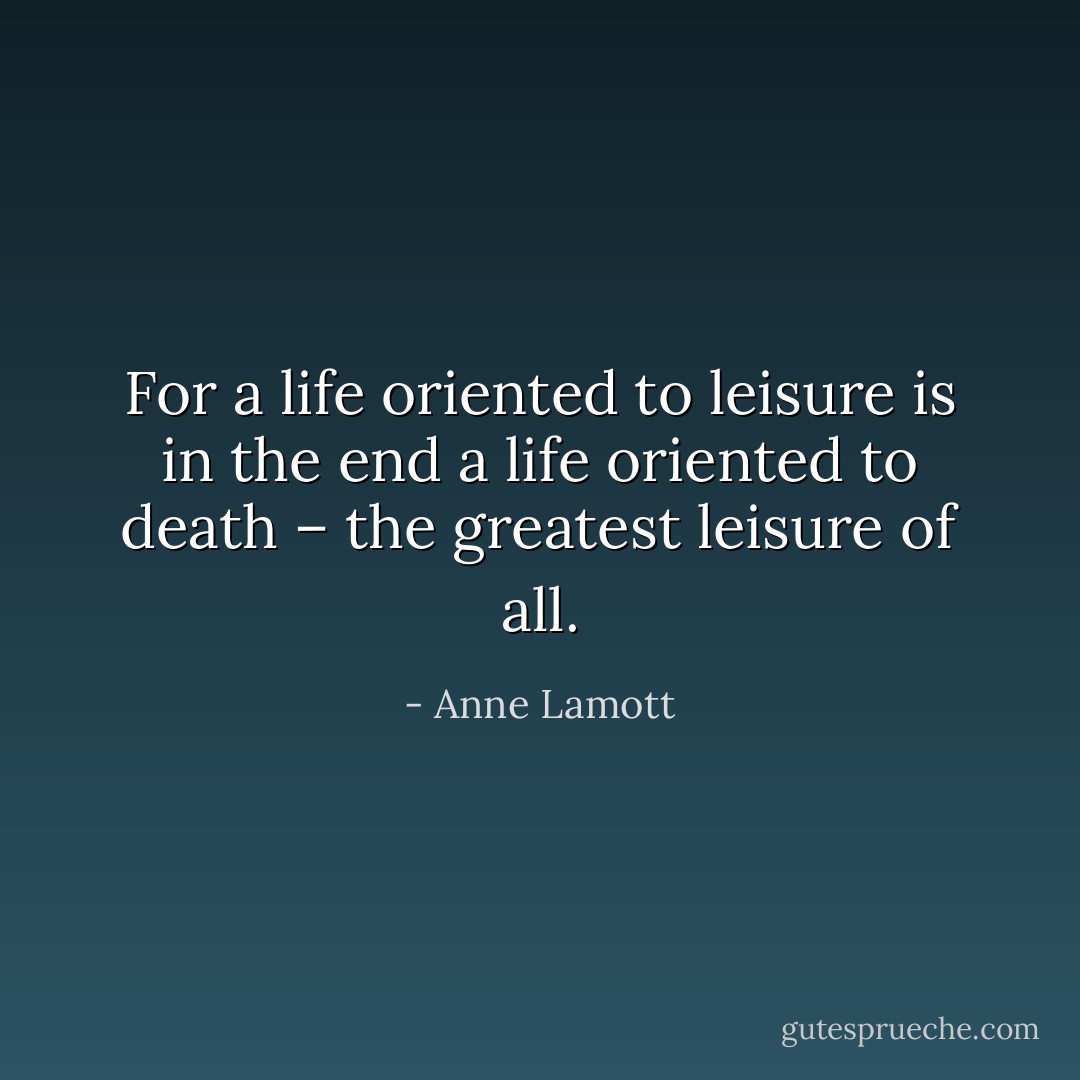 For a life oriented to leisure is in the end a life oriented to death – the greatest leisure of all. - Anne Lamott