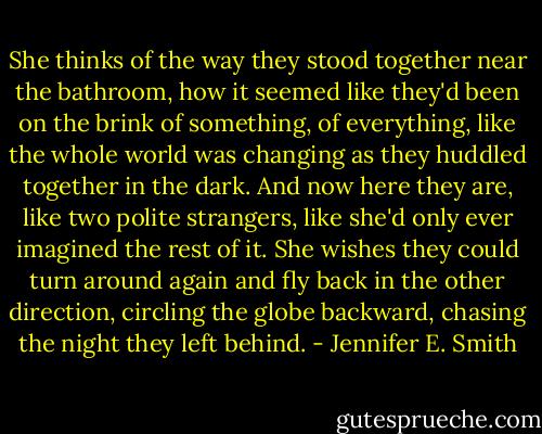She thinks of the way they stood together near the bathroom, how it seemed like they'd been on the brink of something, of everything, like the whole world was changing as they huddled together in the dark. And now here they are, like two polite strangers, like she'd only ever imagined the rest of it. She wishes they could turn around again and fly back in the other direction, circling the globe backward, chasing the night they left behind. - Jennifer E. Smith