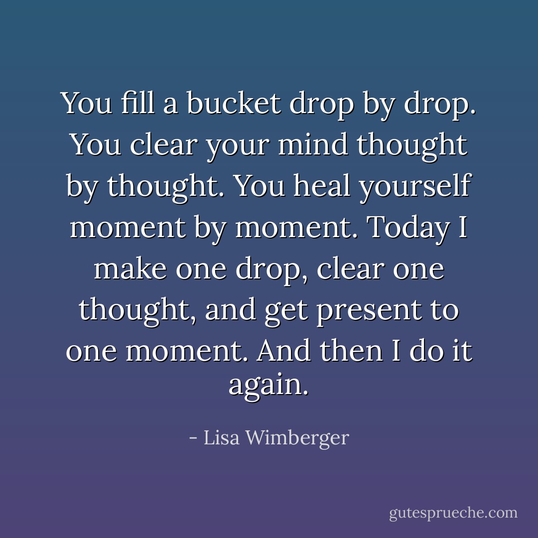 You fill a bucket drop by drop. You clear your mind thought by thought. You heal yourself moment by moment. Today I make one drop, clear one thought, and get present to one moment. And then I do it again. - Lisa Wimberger