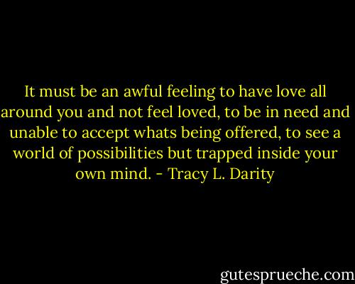 It must be an awful feeling to have love all around you and not feel loved, to be in need and unable to accept whats being offered, to see a world of possibilities but trapped inside your own mind. - Tracy L. Darity