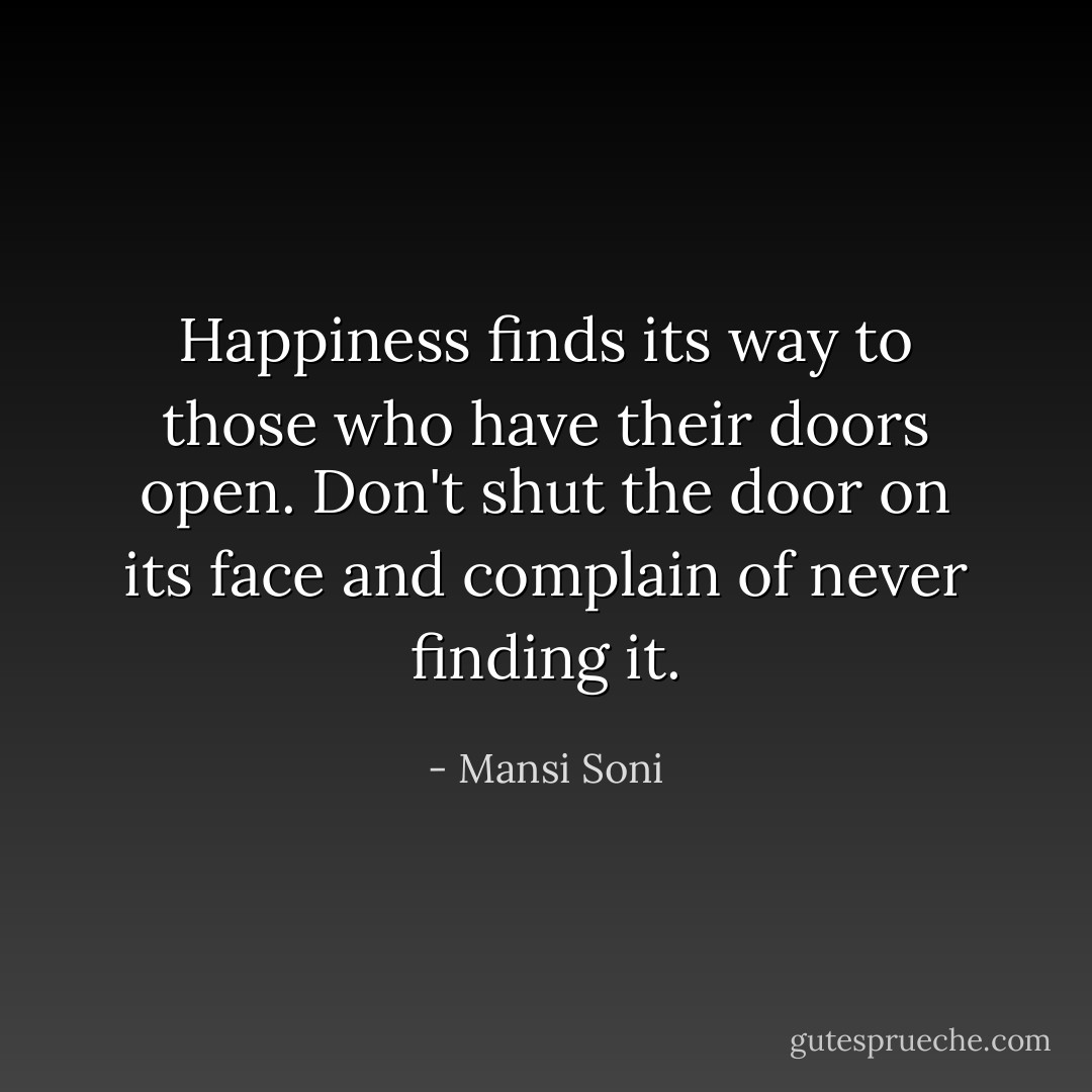 Happiness finds its way to those who have their doors open. Don't shut the door on its face and complain of never finding it. - Mansi Soni