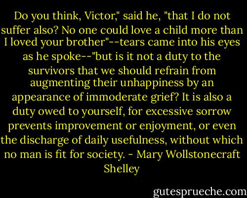 Do you think, Victor," said he, "that I do not suffer also? No one could love a child more than I loved your brother"--tears came into his eyes as he spoke--"but is it not a duty to the survivors that we should refrain from augmenting their unhappiness by an appearance of immoderate grief? It is also a duty owed to yourself, for excessive sorrow prevents improvement or enjoyment, or even the discharge of daily usefulness, without which no man is fit for society. - Mary Wollstonecraft Shelley