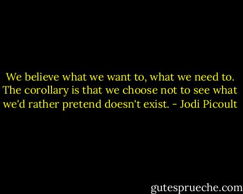 We believe what we want to, what we need to. The corollary is that we choose not to see what we'd rather pretend doesn't exist. - Jodi Picoult