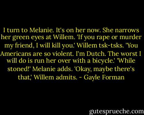 I turn to Melanie. It's on her now. She narrows her green eyes at Willem. 'If you rape or murder my friend, I will kill you.'<br />Willem tsk-tsks. 'You Americans are so violent. I'm Dutch. The worst I will do is run her over with a bicycle.'<br />'While stoned!' Melanie adds.<br />'Okay, maybe there's that,' Willem admits. - Gayle Forman
