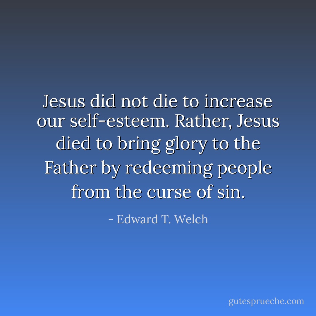 Jesus did not die to increase our self-esteem. Rather, Jesus died to bring glory to the Father by redeeming people from the curse of sin. - Edward T. Welch