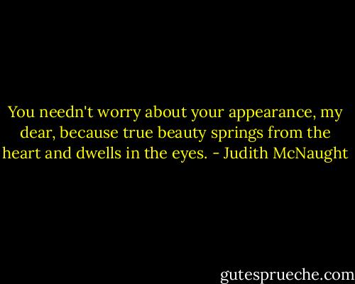 You needn't worry about your appearance, my dear, because true beauty springs from the heart and dwells in the eyes. - Judith McNaught