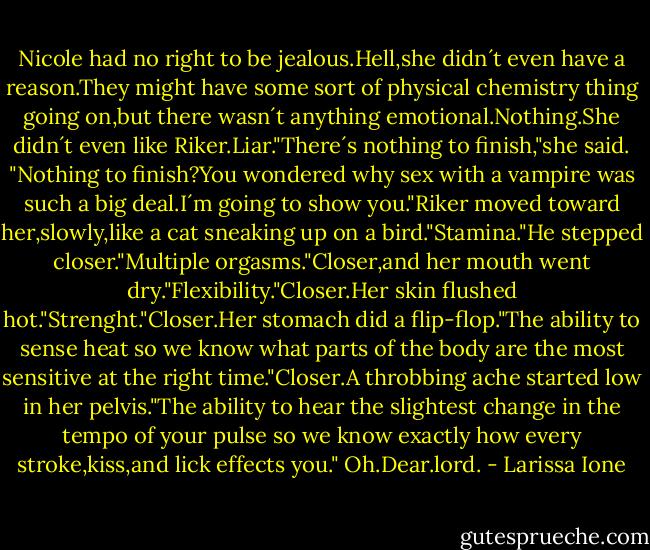 Nicole had no right to be jealous.Hell,she didn´t even have a reason.They might have some sort of physical chemistry thing going on,but there wasn´t anything emotional.Nothing.She didn´t even like Riker.Liar."There´s nothing to finish,"she said.<br />"Nothing to finish?You wondered why sex with a vampire was such a big deal.I´m going to show you."Riker moved toward her,slowly,like a cat sneaking up on a bird."Stamina."He stepped closer."Multiple orgasms."Closer,and her mouth went dry."Flexibility."Closer.Her skin flushed hot."Strenght."Closer.Her stomach did a flip-flop."The ability to sense heat so we know what parts of the body are the most sensitive at the right time."Closer.A throbbing ache started low in her pelvis."The ability to hear the slightest change in the tempo of your pulse so we know exactly how every stroke,kiss,and lick effects you."<br />Oh.Dear.lord. - Larissa Ione