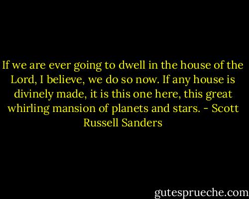 If we are ever going to dwell in the house of the Lord, I believe, we do so now. If any house is divinely made, it is this one here, this great whirling mansion of planets and stars. - Scott Russell Sanders