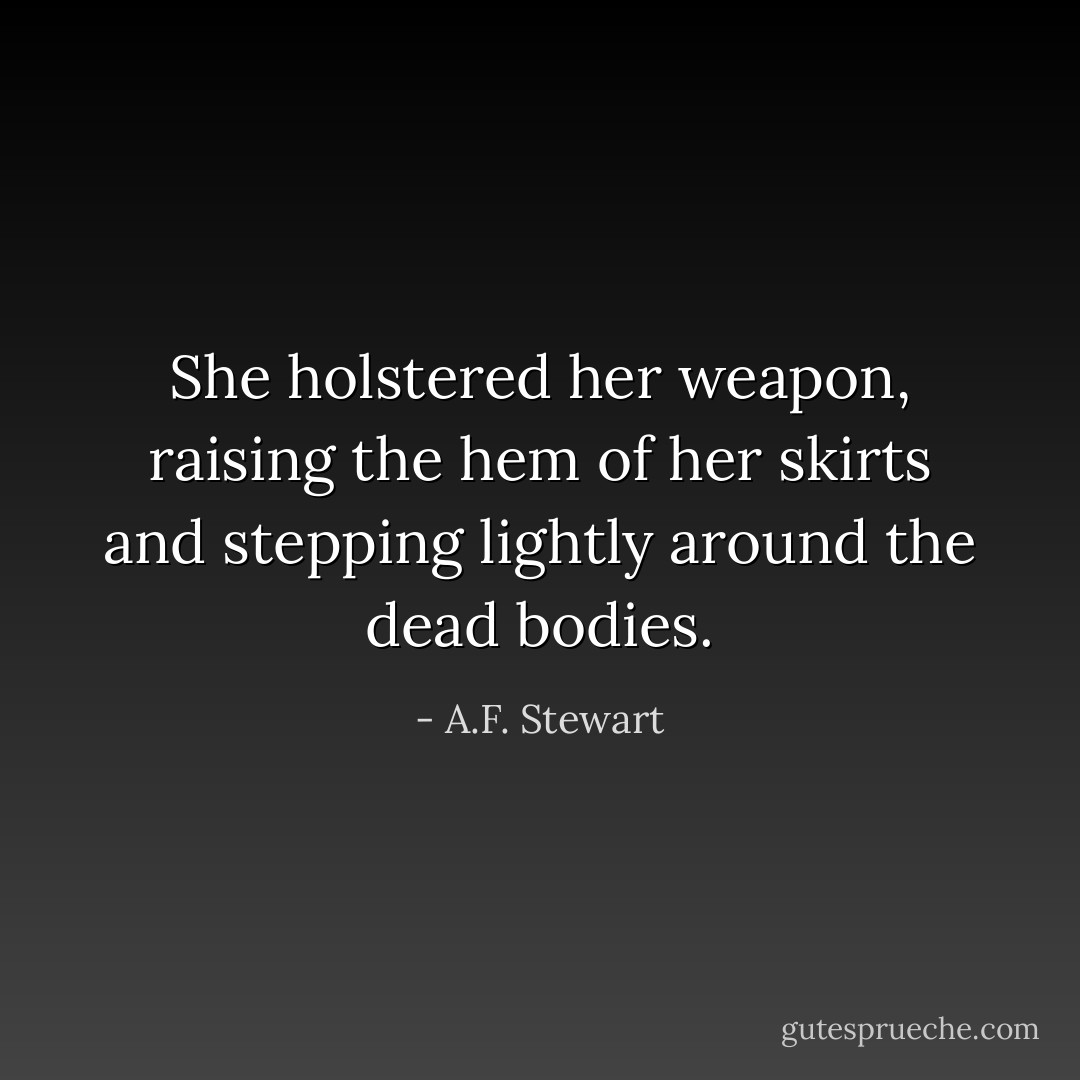 She holstered her weapon, raising the hem of her skirts and stepping lightly around the dead bodies. - A.F. Stewart
