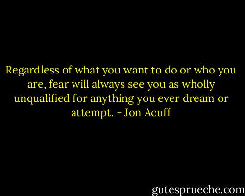 Regardless of what you want to do or who you are, fear will always see you as wholly unqualified for anything you ever dream or attempt. - Jon Acuff