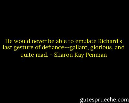 He would never be able to emulate Richard's last gesture of defiance--gallant, glorious, and quite mad. - Sharon Kay Penman