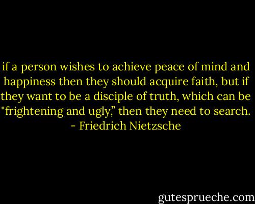 if a person wishes to achieve peace of mind and happiness then they should acquire faith, but if they want to be a disciple of truth, which can be "frightening and ugly,” then they need to<br />search. - Friedrich Nietzsche