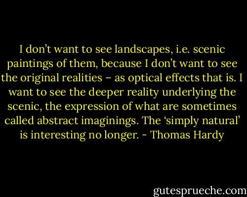 I don’t want to see landscapes, i.e. scenic paintings of them, because I don’t want to see the original realities – as optical effects that is. I want to see the deeper reality underlying the scenic, the expression of what are sometimes called abstract imaginings. The ‘simply natural’ is interesting no longer. - Thomas Hardy
