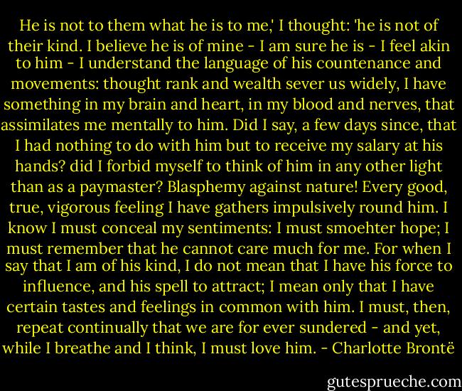 He is not to them what he is to me,' I thought: 'he is not of their kind. I believe he is of mine - I am sure he is - I feel akin to him - I understand the language of his countenance and movements: thought rank and wealth sever us widely, I have something in my brain and heart, in my blood and nerves, that assimilates me mentally to him. Did I say, a few days since, that I had nothing to do with him but to receive my salary at his hands? did I forbid myself to think of him in any other light than as a paymaster? Blasphemy against nature! Every good, true, vigorous feeling I have gathers impulsively round him. I know I must conceal my sentiments: I must smoehter hope; I must remember that he cannot care much for me. For when I say that I am of his kind, I do not mean that I have his force to influence, and his spell to attract; I mean only that I have certain tastes and feelings in common with him. I must, then, repeat continually that we are for ever sundered - and yet, while I breathe and I think, I must love him. - Charlotte Brontë