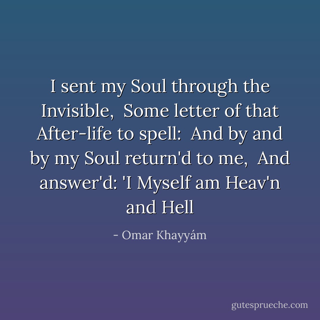 I sent my Soul through the Invisible, <br />Some letter of that After-life to spell: <br />And by and by my Soul return'd to me, <br />And answer'd: 'I Myself am Heav'n and Hell - Omar Khayyám