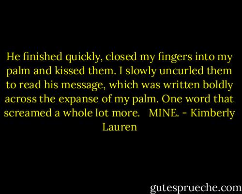 He finished quickly, closed my fingers into my palm and kissed them. I slowly uncurled them to read his message, which was written boldly across the expanse of my palm. One word that screamed a whole lot more. <br /><br />MINE. - Kimberly Lauren