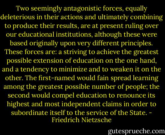Two seemingly antagonistic forces, equally deleterious in their actions and ultimately combining to produce their results, are at present ruling over our educational institutions, although these were based originally upon very different principles. These forces are: a striving to achieve the greatest possible extension of education on the one hand, and a tendency to minimize and to weaken it on the other. The first-named would fain spread learning among the greatest possible number of people; the second would compel education to renounce its highest and most independent claims in order to subordinate itself to the service of the State. - Friedrich Nietzsche