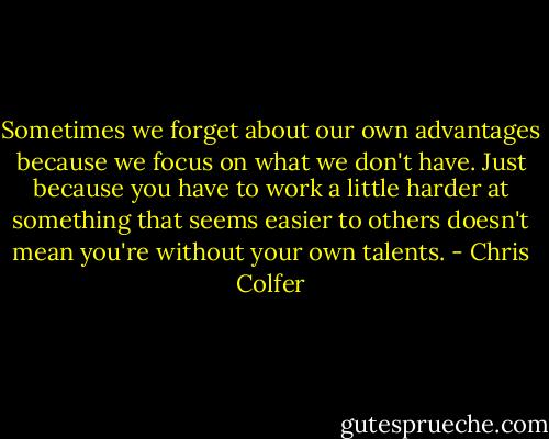 Sometimes we forget about our own advantages because we focus on what we don't have. Just because you have to work a little harder at something that seems easier to others doesn't mean you're without your own talents. - Chris Colfer