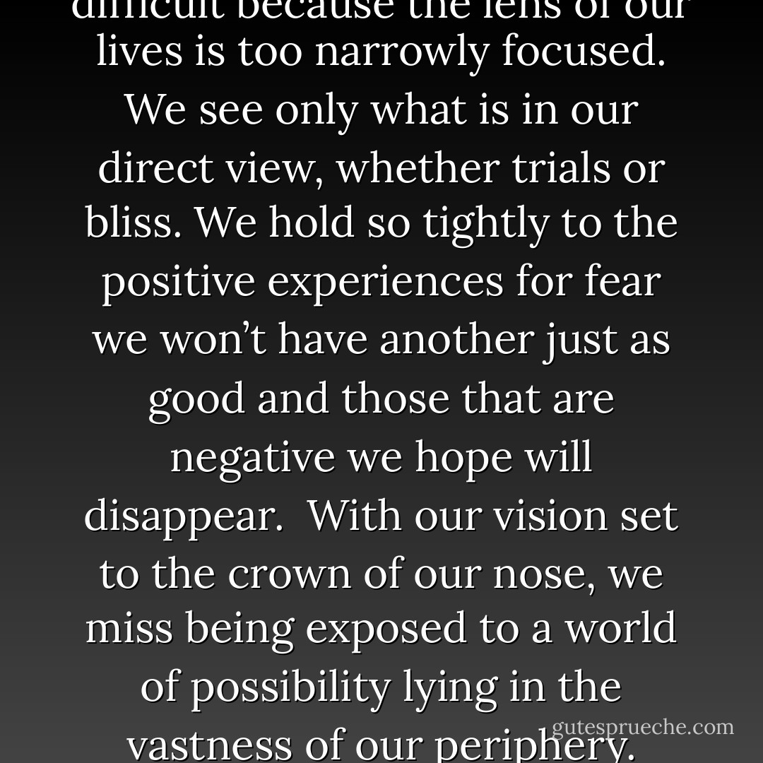 Believing time is on our side is difficult because the lens of our lives is too narrowly focused. We see only what is in our direct view, whether trials or bliss. We hold so tightly to the positive experiences for fear we won’t have another just as good and those that are negative we hope will disappear.<br /><br />With our vision set to the crown of our nose, we miss being exposed to a world of possibility lying in the vastness of our periphery. - Tina Leigh