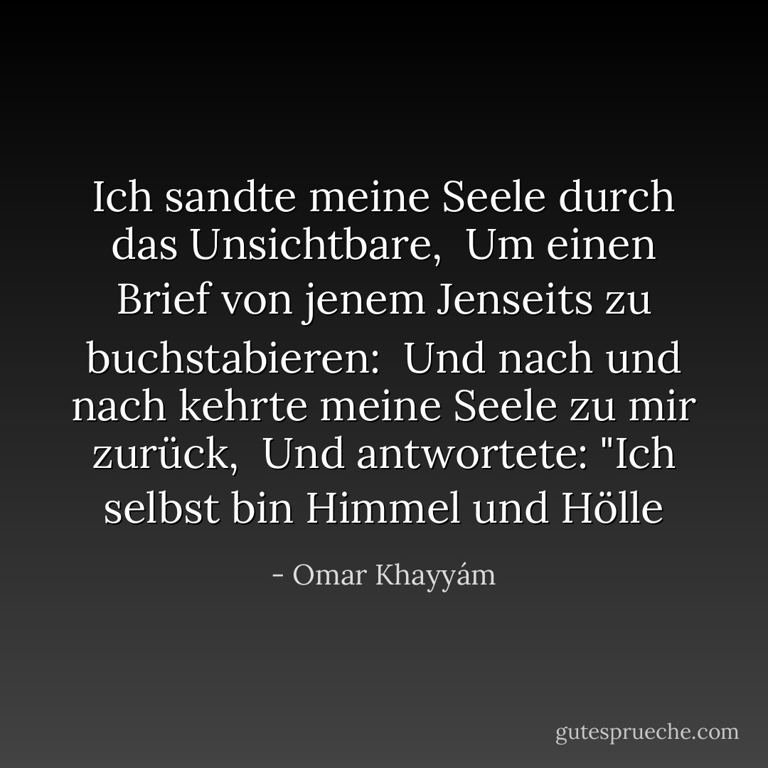 Ich sandte meine Seele durch das Unsichtbare, <br />Um einen Brief von jenem Jenseits zu buchstabieren: <br />Und nach und nach kehrte meine Seele zu mir zurück, <br />Und antwortete: "Ich selbst bin Himmel und Hölle - Omar Khayyám<